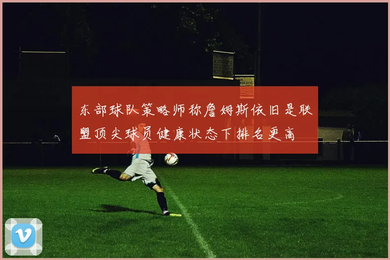 东部球队策略师称詹姆斯依旧是联盟顶尖球员健康状态下排名更高