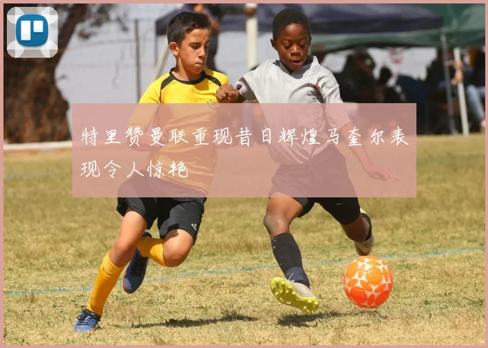 特里赞曼联重现昔日辉煌马奎尔表现令人惊艳