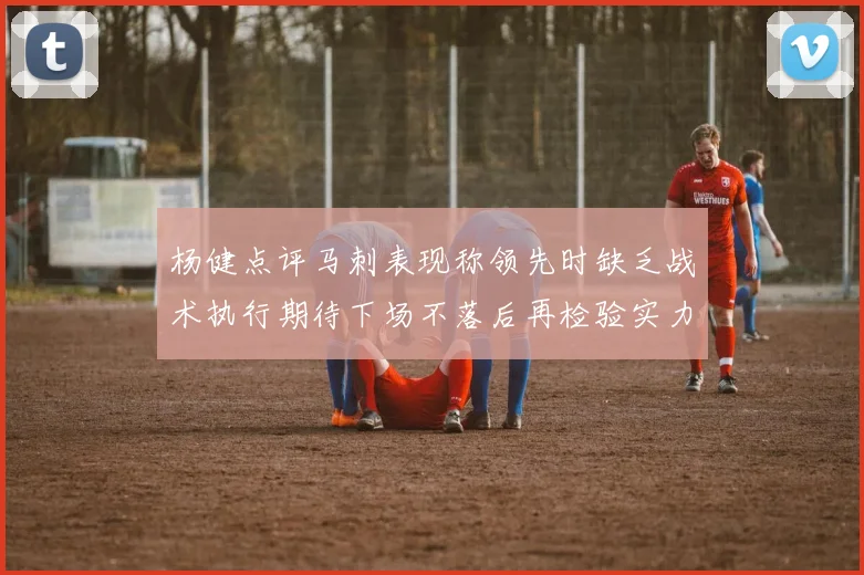 杨健点评马刺表现称领先时缺乏战术执行期待下场不落后再检验实力