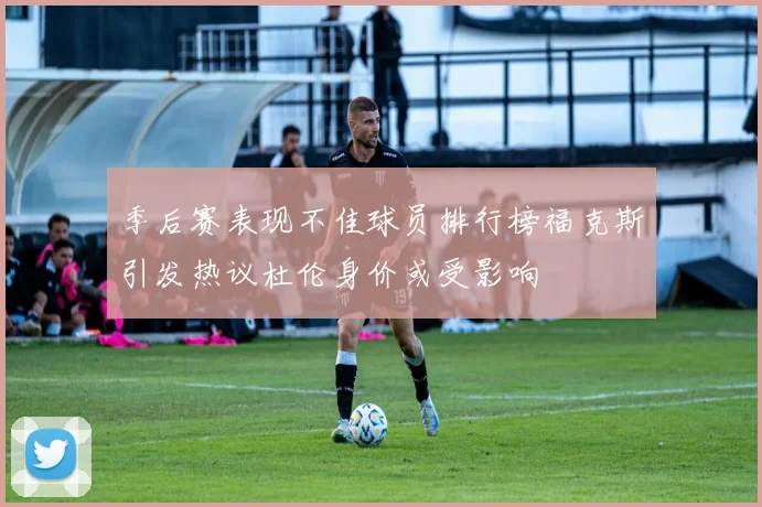 季后赛表现不佳球员排行榜福克斯引发热议杜伦身价或受影响