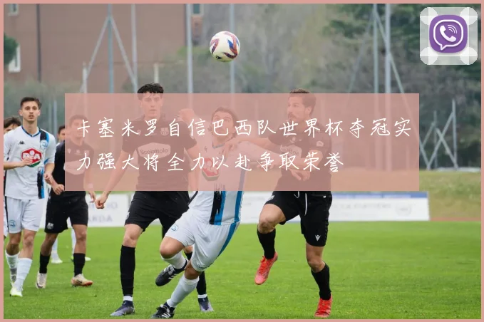 卡塞米罗自信巴西队世界杯夺冠实力强大将全力以赴争取荣誉
