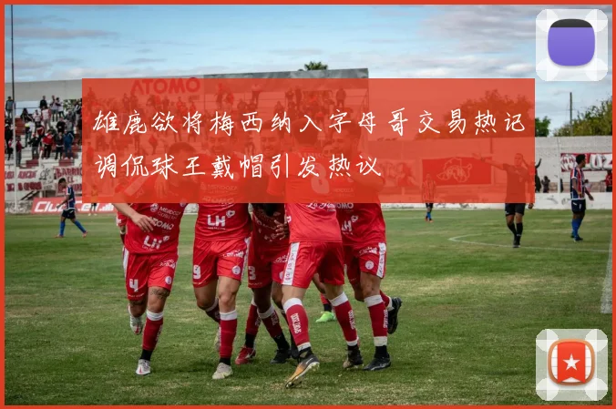 雄鹿欲将梅西纳入字母哥交易热记调侃球王戴帽引发热议