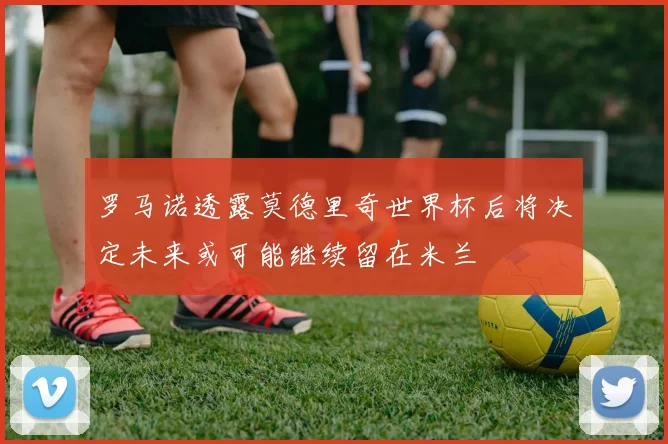 罗马诺透露莫德里奇世界杯后将决定未来或可能继续留在米兰
