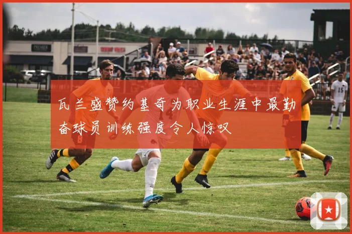 瓦兰盛赞约基奇为职业生涯中最勤奋球员训练强度令人惊叹