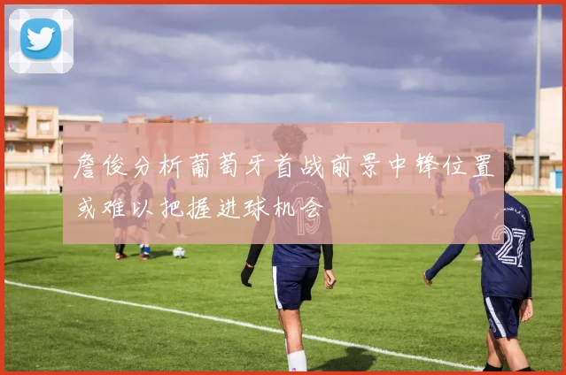 詹俊分析葡萄牙首战前景中锋位置或难以把握进球机会