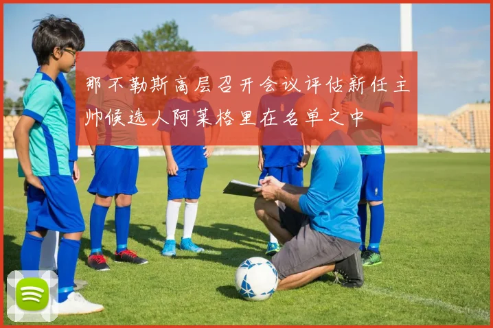 那不勒斯高层召开会议评估新任主帅候选人阿莱格里在名单之中