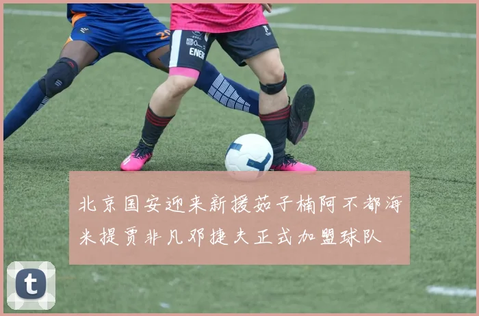 北京国安迎来新援茹子楠阿不都海米提贾非凡邓捷夫正式加盟球队