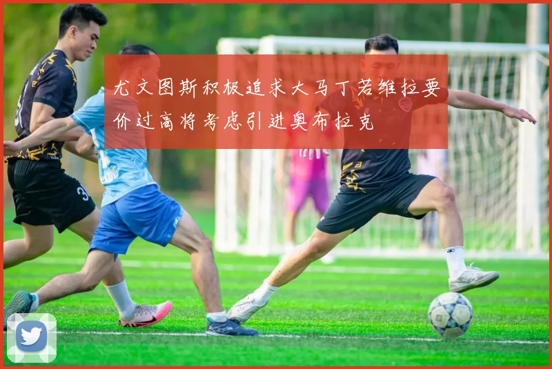 尤文图斯积极追求大马丁若维拉要价过高将考虑引进奥布拉克