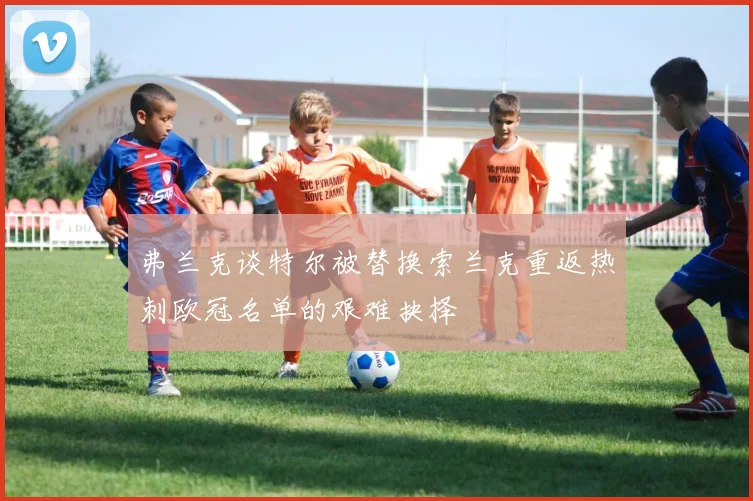 弗兰克谈特尔被替换索兰克重返热刺欧冠名单的艰难抉择