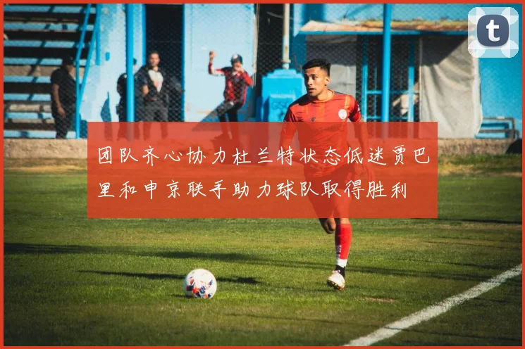 团队齐心协力杜兰特状态低迷贾巴里和申京联手助力球队取得胜利