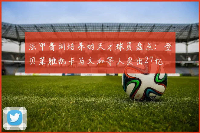 法甲青训培养的天才球员盘点：登贝莱雅凯卡马文加等人卖出27亿