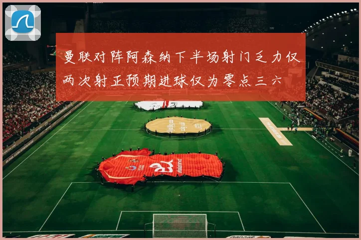 曼联对阵阿森纳下半场射门乏力仅两次射正预期进球仅为零点三六