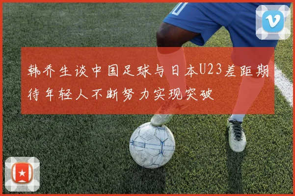 韩乔生谈中国足球与日本U23差距期待年轻人不断努力实现突破