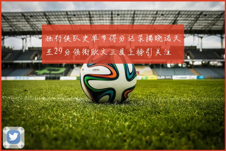 独行侠队史单节得分记录揭晓诺天王29分领衔欧文三度上榜引关注