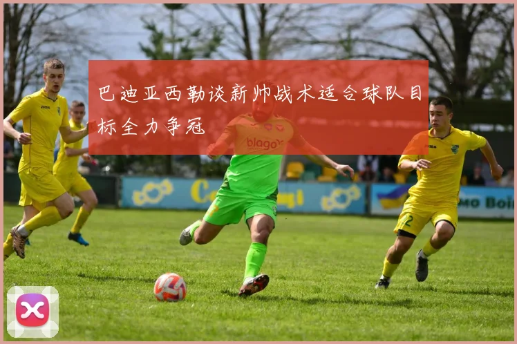 巴迪亚西勒谈新帅战术适合球队目标全力争冠