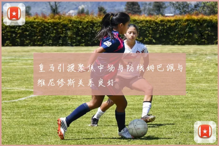 皇马引援聚焦中场与防线姆巴佩与维尼修斯关系良好